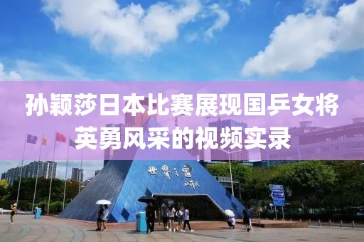孙颖莎日本比赛展现国乒女将英勇风采的视频实录