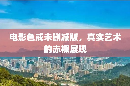 电影色戒未删减版，真实艺术的赤裸展现