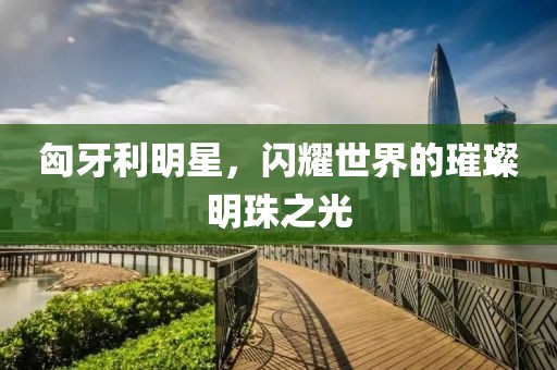 匈牙利明星，闪耀世界的璀璨明珠之光