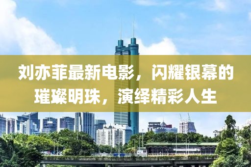刘亦菲最新电影，闪耀银幕的璀璨明珠，演绎精彩人生