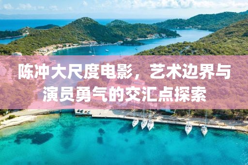 陈冲大尺度电影，艺术边界与演员勇气的交汇点探索
