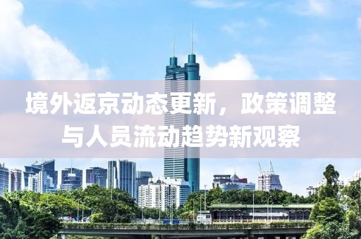境外返京动态更新，政策调整与人员流动趋势新观察