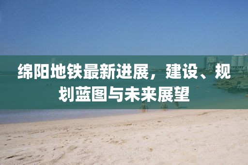 绵阳地铁最新进展，建设、规划蓝图与未来展望