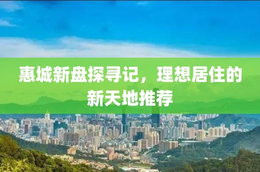 惠城新盘探寻记，理想居住的新天地推荐