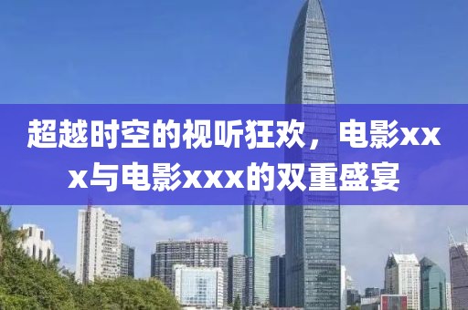 超越时空的视听狂欢，电影xxx与电影xxx的双重盛宴