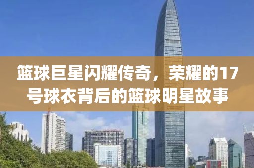 篮球巨星闪耀传奇，荣耀的17号球衣背后的篮球明星故事