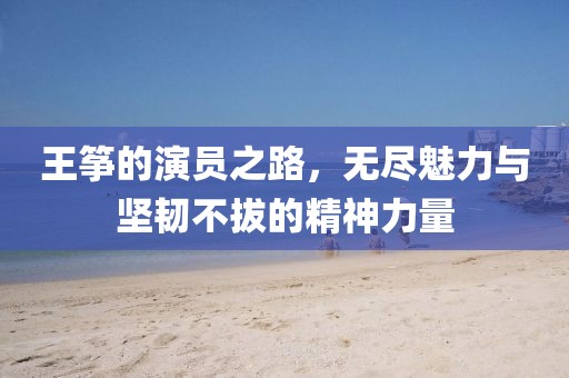 王筝的演员之路，无尽魅力与坚韧不拔的精神力量