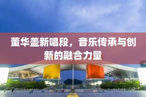董华盖新唱段，音乐传承与创新的融合力量