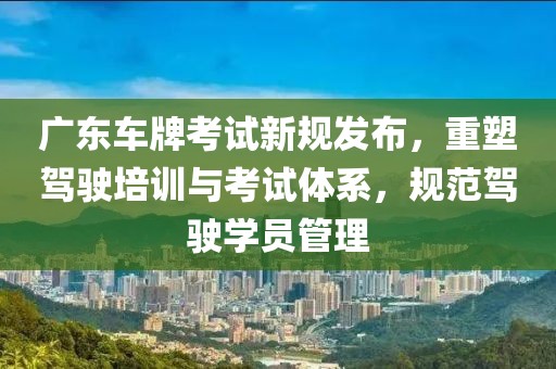 广东车牌考试新规发布，重塑驾驶培训与考试体系，规范驾驶学员管理