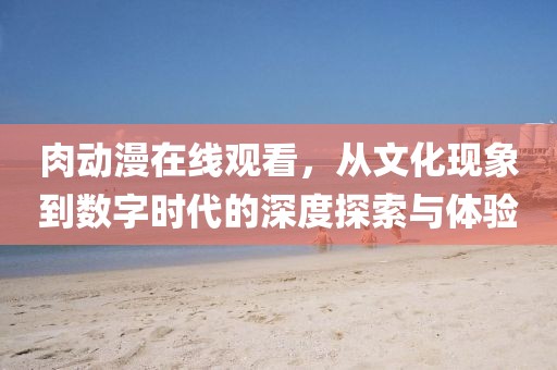 肉动漫在线观看，从文化现象到数字时代的深度探索与体验