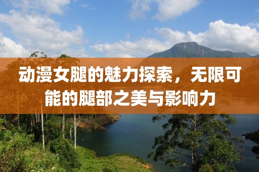 动漫女腿的魅力探索，无限可能的腿部之美与影响力