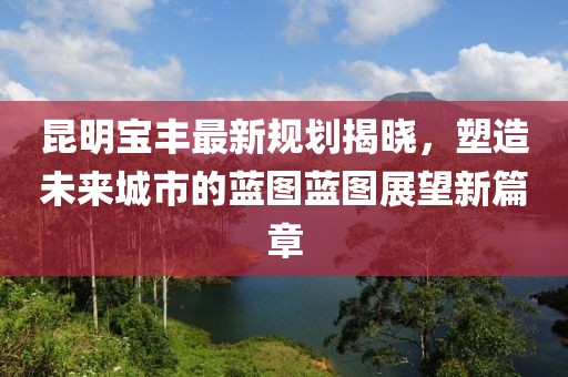 昆明宝丰最新规划揭晓，塑造未来城市的蓝图蓝图展望新篇章