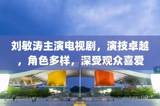 刘敏涛主演电视剧，演技卓越，角色多样，深受观众喜爱