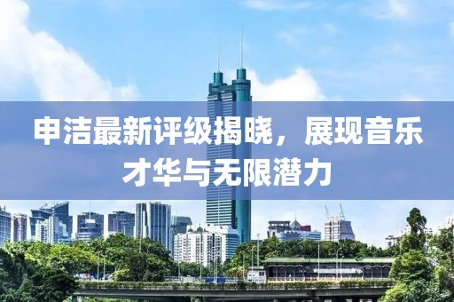 申洁最新评级揭晓，展现音乐才华与无限潜力