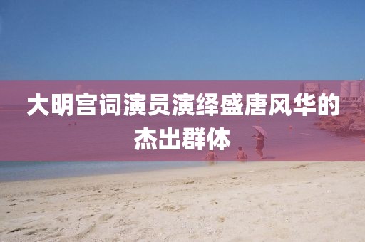 大明宫词演员演绎盛唐风华的杰出群体