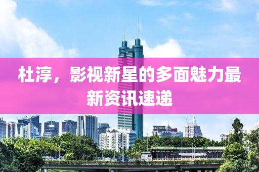 杜淳，影视新星的多面魅力最新资讯速递