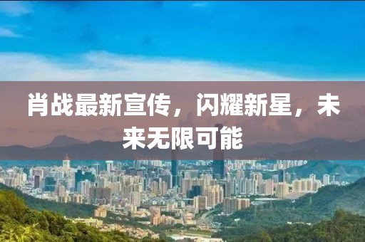 肖战最新宣传，闪耀新星，未来无限可能