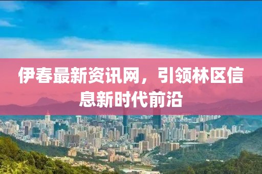 伊春最新资讯网，引领林区信息新时代前沿
