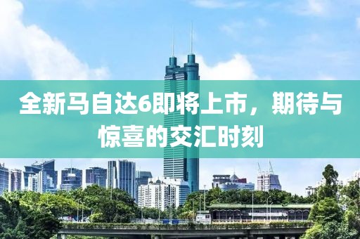全新马自达6即将上市，期待与惊喜的交汇时刻