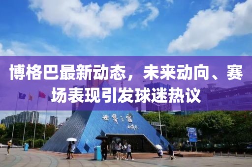 博格巴最新动态，未来动向、赛场表现引发球迷热议