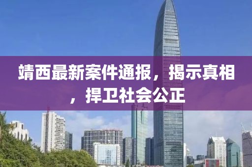 靖西最新案件通报，揭示真相，捍卫社会公正