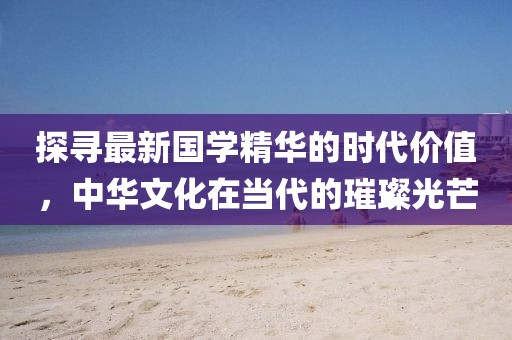 探寻最新国学精华的时代价值，中华文化在当代的璀璨光芒