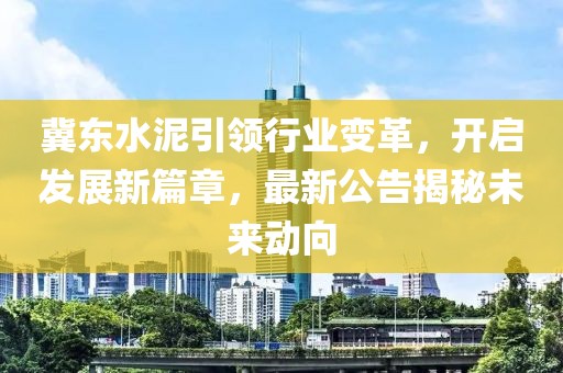 冀东水泥引领行业变革，开启发展新篇章，最新公告揭秘未来动向