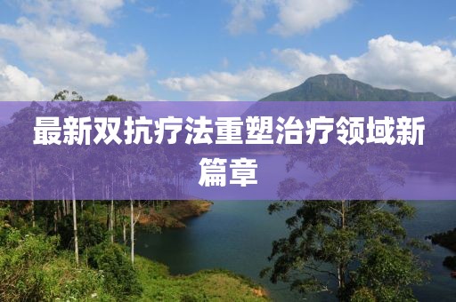 最新双抗疗法重塑治疗领域新篇章