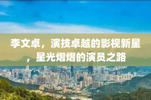 李文卓，演技卓越的影视新星，星光熠熠的演员之路