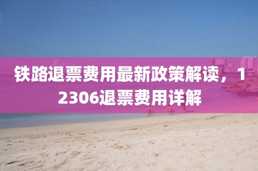 铁路退票费用最新政策解读，12306退票费用详解