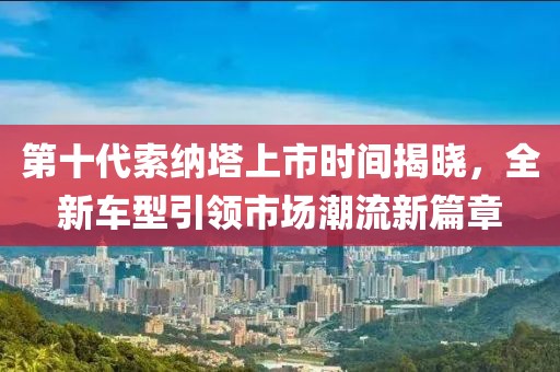 第十代索纳塔上市时间揭晓，全新车型引领市场潮流新篇章