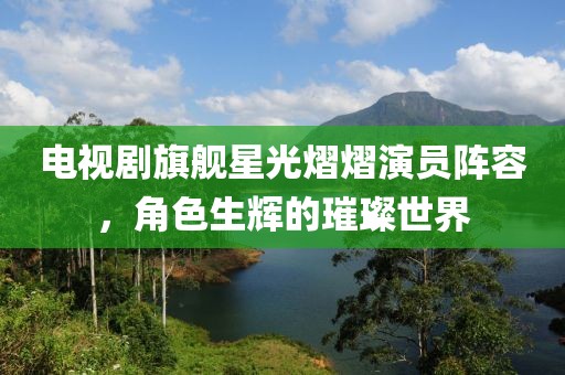 电视剧旗舰星光熠熠演员阵容，角色生辉的璀璨世界