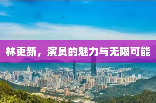 林更新，演员的魅力与无限可能