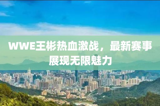 WWE王彬热血激战，最新赛事展现无限魅力