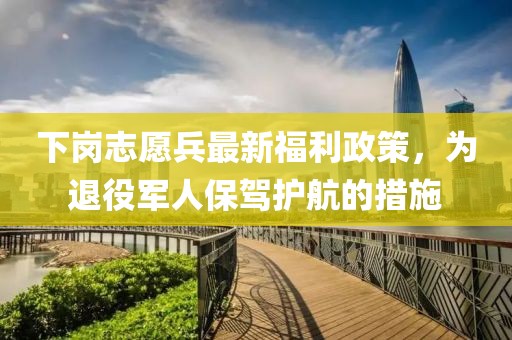 下岗志愿兵最新福利政策，为退役军人保驾护航的措施