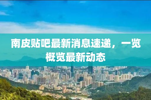 南皮贴吧最新消息速递，一览概览最新动态
