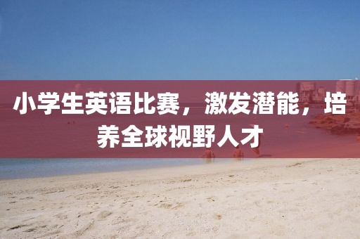 小学生英语比赛，激发潜能，培养全球视野人才