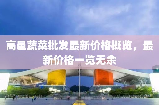 高邑蔬菜批发最新价格概览，最新价格一览无余