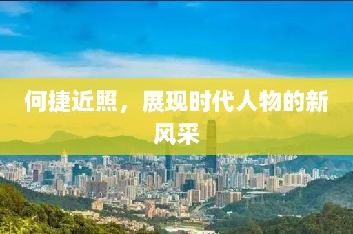 何捷近照，展现时代人物的新风采