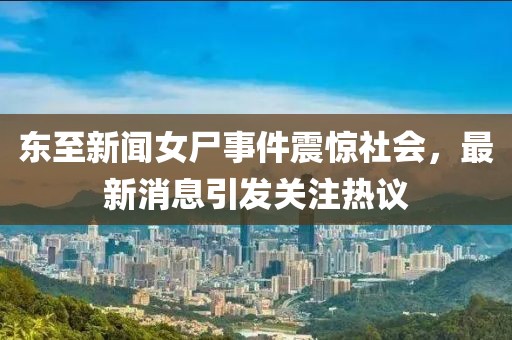 东至新闻女尸事件震惊社会，最新消息引发关注热议