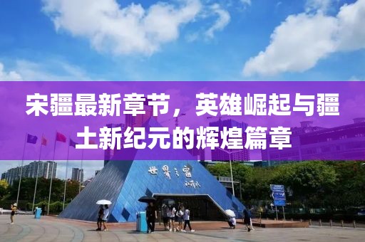 宋疆最新章节，英雄崛起与疆土新纪元的辉煌篇章