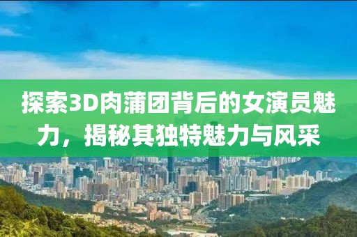 探索3D肉蒲团背后的女演员魅力，揭秘其独特魅力与风采