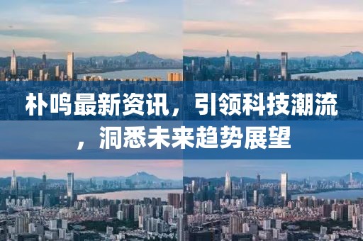 朴鸣最新资讯，引领科技潮流，洞悉未来趋势展望