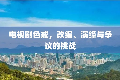 电视剧色戒，改编、演绎与争议的挑战