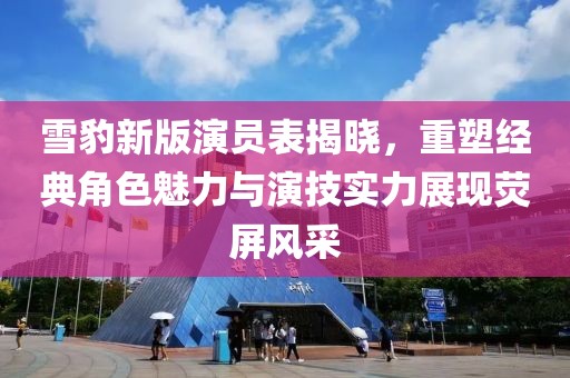 雪豹新版演员表揭晓，重塑经典角色魅力与演技实力展现荧屏风采