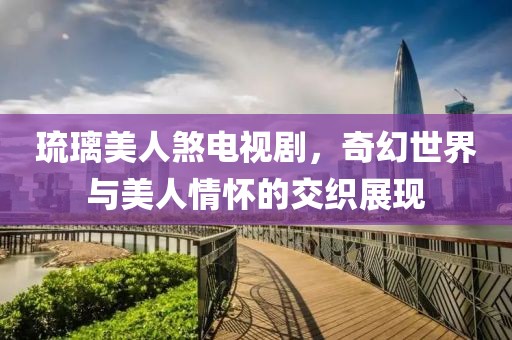 琉璃美人煞电视剧，奇幻世界与美人情怀的交织展现