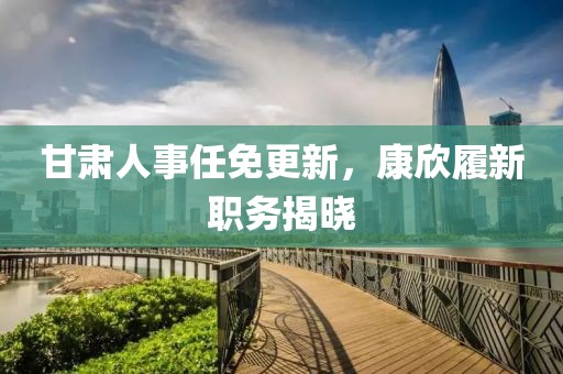 甘肃人事任免更新，康欣履新职务揭晓