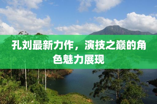 孔刘最新力作，演技之巅的角色魅力展现