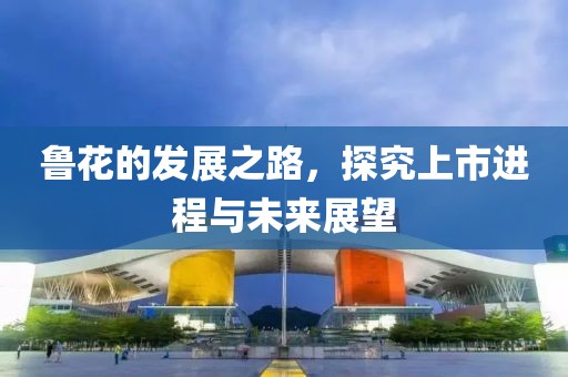鲁花的发展之路，探究上市进程与未来展望