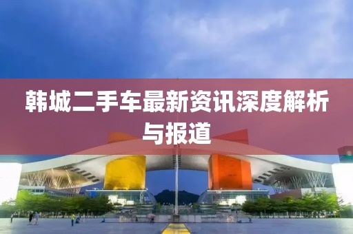 韩城二手车最新资讯深度解析与报道